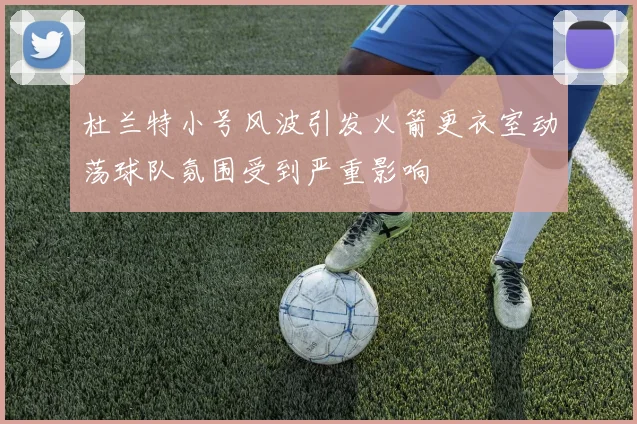 杜兰特小号风波引发火箭更衣室动荡球队氛围受到严重影响