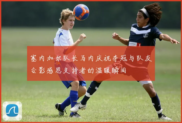 塞内加尔队长马内庆祝夺冠与队友合影感恩支持者的温暖瞬间