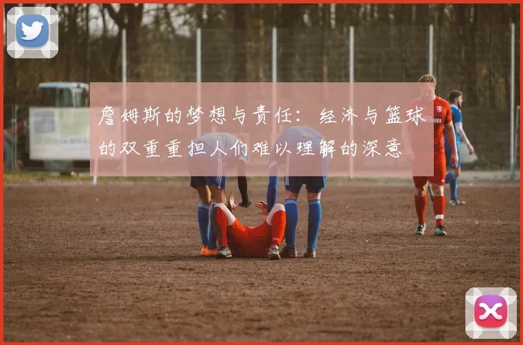 詹姆斯的梦想与责任：经济与篮球的双重重担人们难以理解的深意