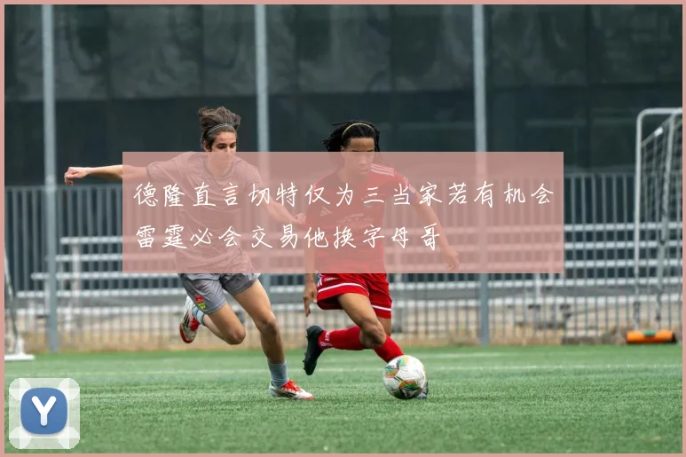 德隆直言切特仅为三当家若有机会雷霆必会交易他换字母哥