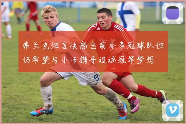 弗兰克坦言快船当前非争冠球队但仍希望与小卡携手追逐冠军梦想