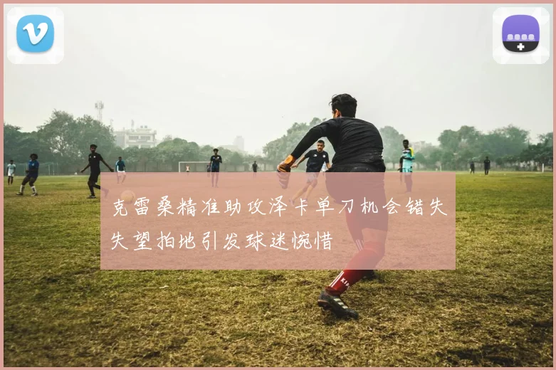 克雷桑精准助攻泽卡单刀机会错失失望拍地引发球迷惋惜