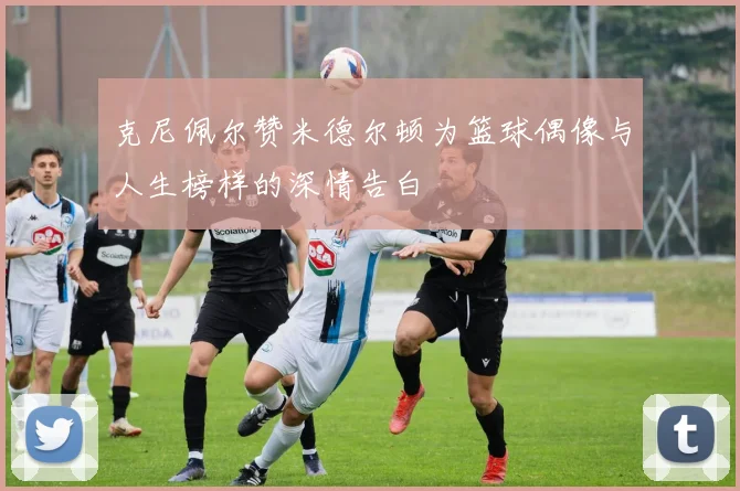 克尼佩尔赞米德尔顿为篮球偶像与人生榜样的深情告白