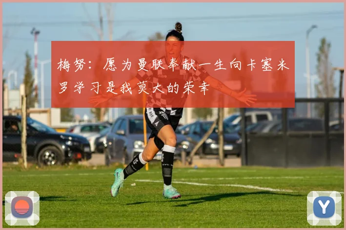 梅努：愿为曼联奉献一生向卡塞米罗学习是我莫大的荣幸