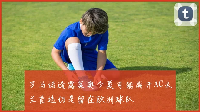 罗马诺透露莱奥今夏可能离开AC米兰首选仍是留在欧洲球队