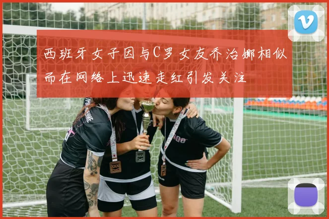 西班牙女子因与C罗女友乔治娜相似而在网络上迅速走红引发关注