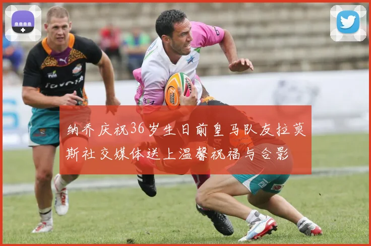 纳乔庆祝36岁生日前皇马队友拉莫斯社交媒体送上温馨祝福与合影