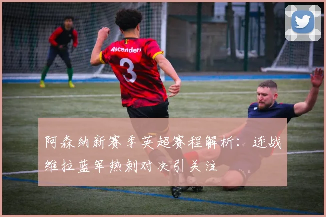 阿森纳新赛季英超赛程解析：连战维拉蓝军热刺对决引关注