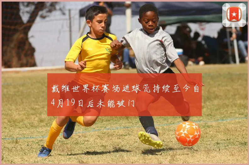 戴维世界杯赛场进球荒持续至今自4月19日后未能破门