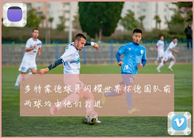 多特蒙德球员闪耀世界杯德国队前两球均由他们打进