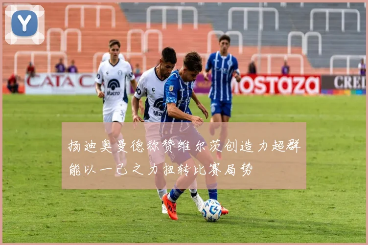 扬迪奥曼德称赞维尔茨创造力超群能以一己之力扭转比赛局势