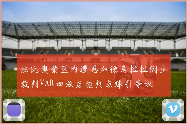 法比奥禁区内遭恩加德乌拉拉倒主裁判VAR回放后拒判点球引争议