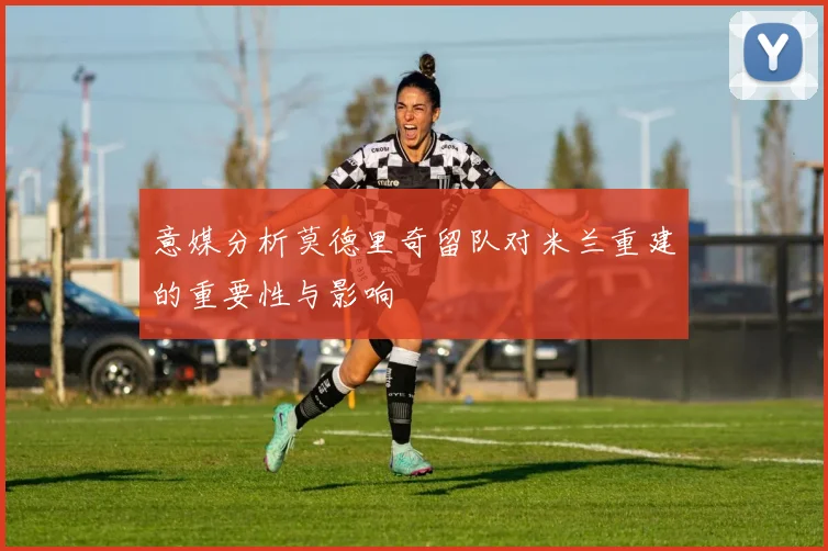 意媒分析莫德里奇留队对米兰重建的重要性与影响