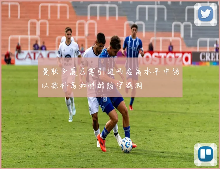 曼联今夏急需引进两名高水平中场以弥补乌加特的防守漏洞