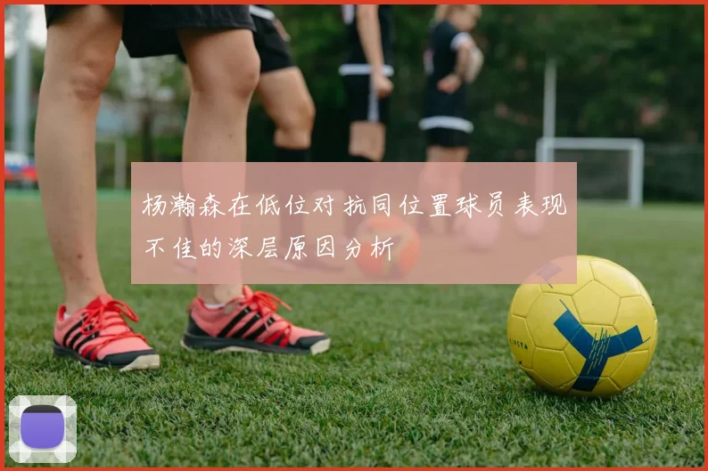 杨瀚森在低位对抗同位置球员表现不佳的深层原因分析