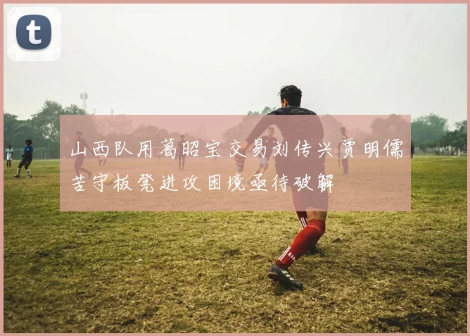 山西队用葛昭宝交易刘传兴贾明儒苦守板凳进攻困境亟待破解