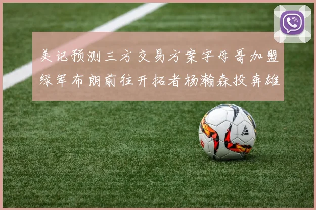美记预测三方交易方案字母哥加盟绿军布朗前往开拓者杨瀚森投奔雄鹿