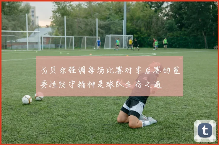 戈贝尔强调每场比赛对季后赛的重要性防守精神是球队生存之道