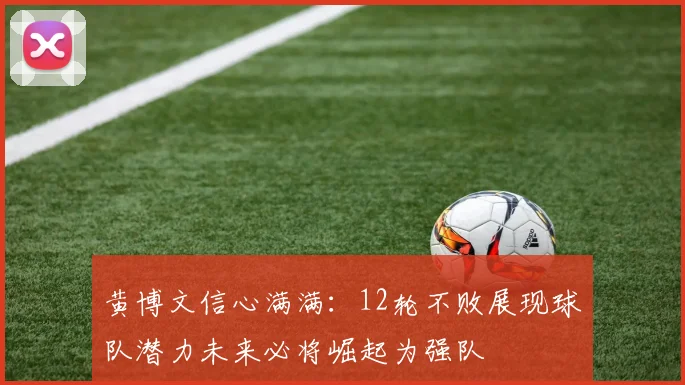 黄博文信心满满：12轮不败展现球队潜力未来必将崛起为强队