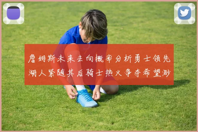 詹姆斯未来去向概率分析勇士领先湖人紧随其后骑士热火争夺希望渺茫