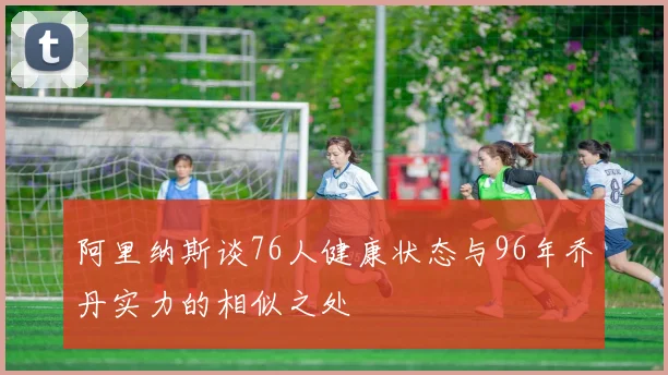 阿里纳斯谈76人健康状态与96年乔丹实力的相似之处