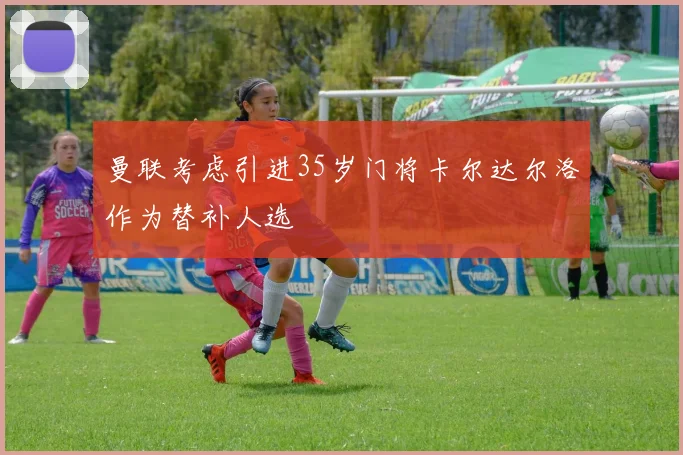 曼联考虑引进35岁门将卡尔达尔洛作为替补人选