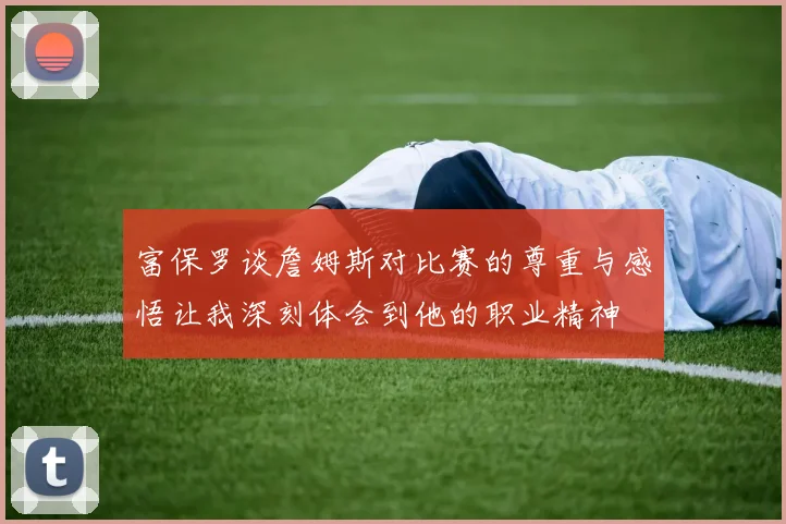 富保罗谈詹姆斯对比赛的尊重与感悟让我深刻体会到他的职业精神