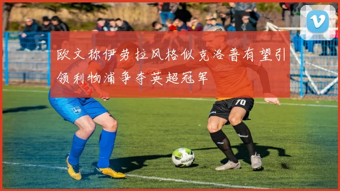 欧文称伊劳拉风格似克洛普有望引领利物浦争夺英超冠军
